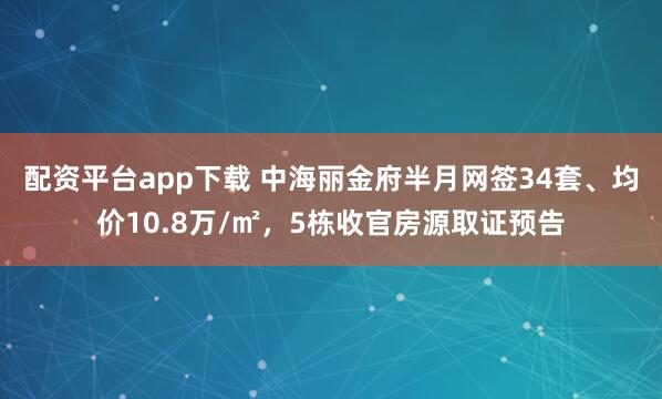 配资平台app下载 中海丽金府半月网签34套、均价10.8万/㎡，5栋收官房源取证预告
