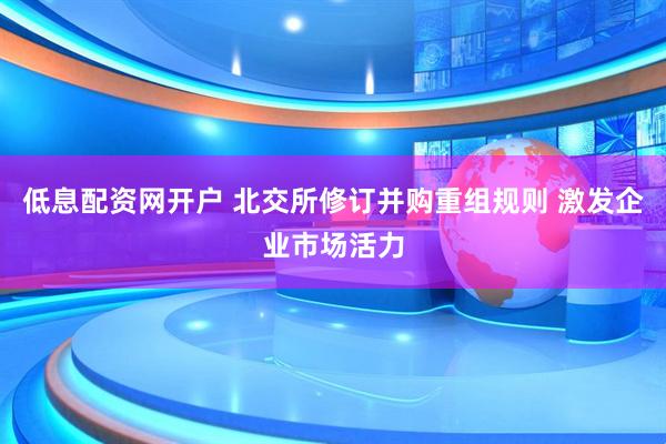 低息配资网开户 北交所修订并购重组规则 激发企业市场活力