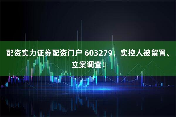 配资实力证券配资门户 603279，实控人被留置、立案调查！