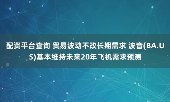配资平台查询 贸易波动不改长期需求 波音(BA.US)基本维持未来20年飞机需求预测