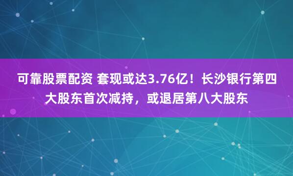 可靠股票配资 套现或达3.76亿！长沙银行第四大股东首次减持，或退居第八大股东