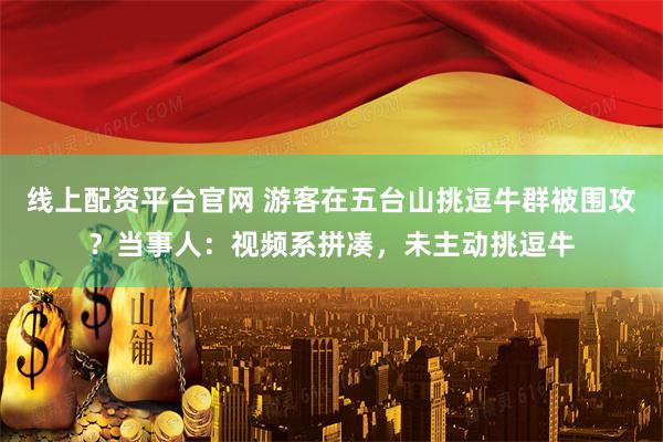 线上配资平台官网 游客在五台山挑逗牛群被围攻？当事人：视频系拼凑，未主动挑逗牛