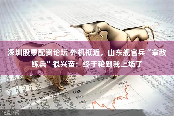 深圳股票配资论坛 外机抵近，山东舰官兵“拿敌练兵”很兴奋：终于轮到我上场了