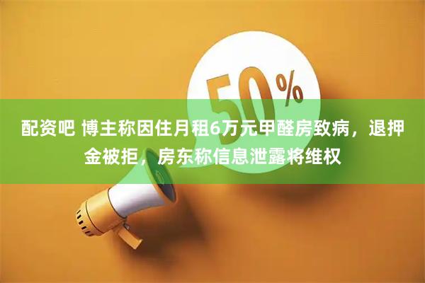 配资吧 博主称因住月租6万元甲醛房致病，退押金被拒，房东称信息泄露将维权