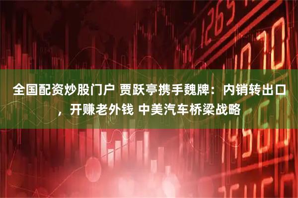 全国配资炒股门户 贾跃亭携手魏牌：内销转出口，开赚老外钱 中美汽车桥梁战略