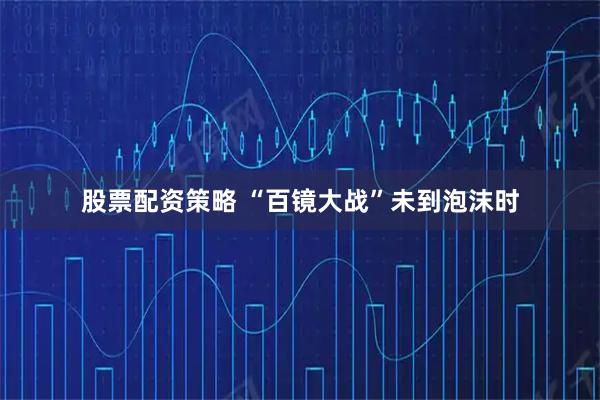 股票配资策略 “百镜大战”未到泡沫时