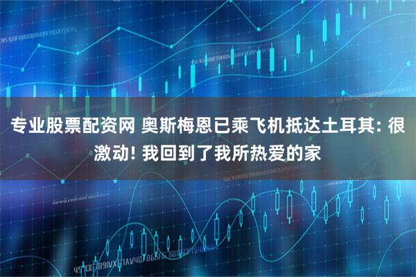 专业股票配资网 奥斯梅恩已乘飞机抵达土耳其: 很激动! 我回到了我所热爱的家