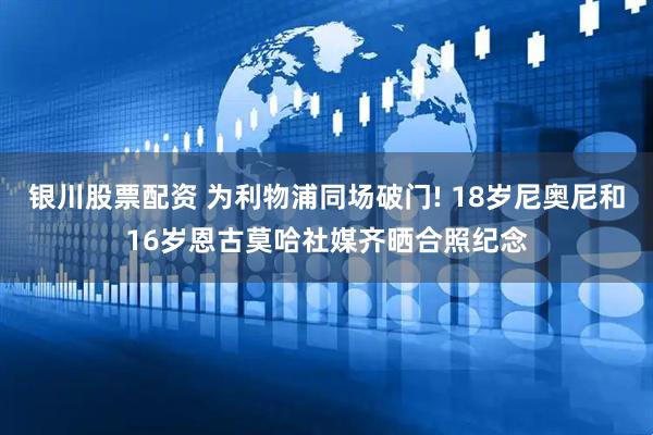银川股票配资 为利物浦同场破门! 18岁尼奥尼和16岁恩古莫哈社媒齐晒合照纪念