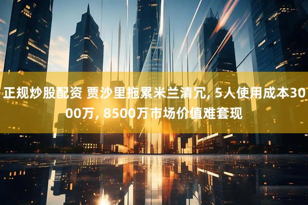 正规炒股配资 贾沙里拖累米兰清冗, 5人使用成本3000万, 8500万市场价值难套现