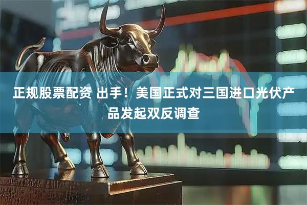 正规股票配资 出手！美国正式对三国进口光伏产品发起双反调查