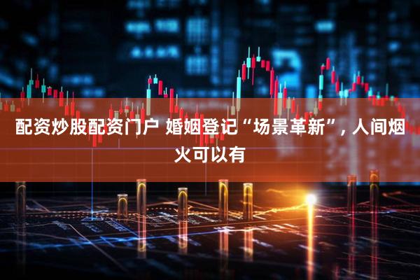 配资炒股配资门户 婚姻登记“场景革新”, 人间烟火可以有