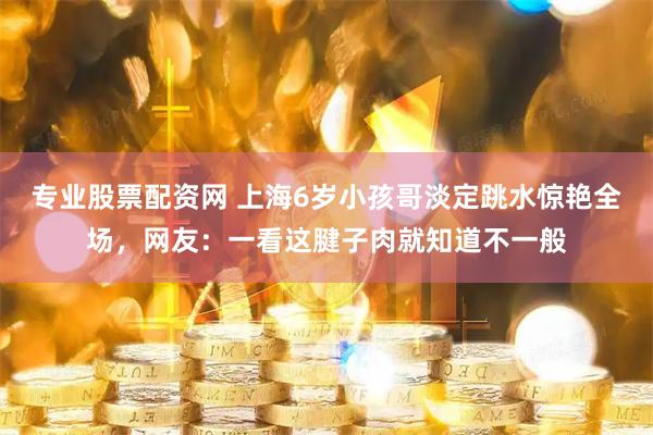 专业股票配资网 上海6岁小孩哥淡定跳水惊艳全场，网友：一看这腱子肉就知道不一般