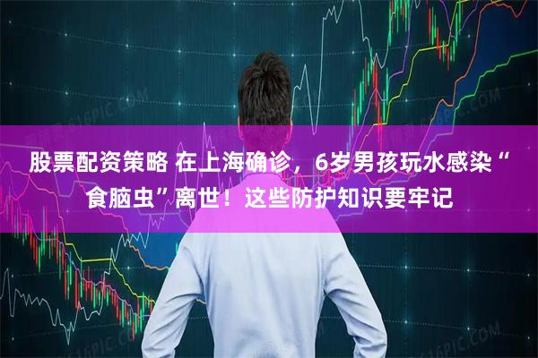 股票配资策略 在上海确诊，6岁男孩玩水感染“食脑虫”离世！这些防护知识要牢记
