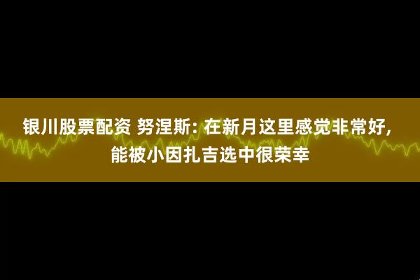 银川股票配资 努涅斯: 在新月这里感觉非常好, 能被小因扎吉选中很荣幸
