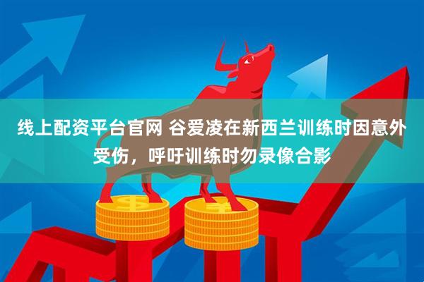 线上配资平台官网 谷爱凌在新西兰训练时因意外受伤，呼吁训练时勿录像合影