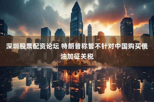 深圳股票配资论坛 特朗普称暂不针对中国购买俄油加征关税