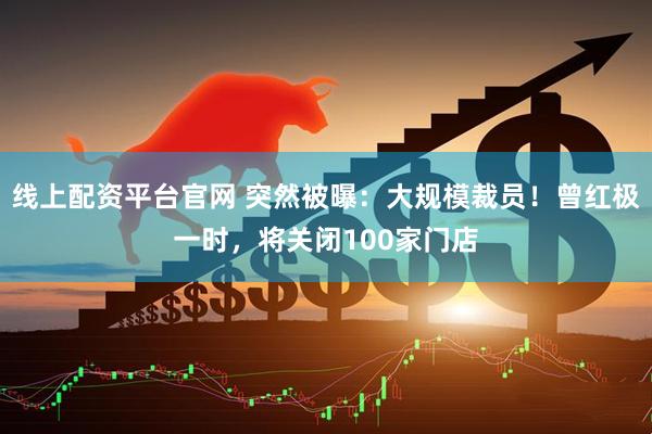 线上配资平台官网 突然被曝：大规模裁员！曾红极一时，将关闭100家门店