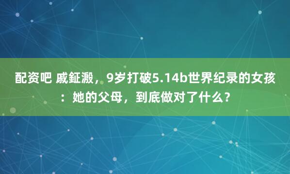 配资吧 戚鉦溵，9岁打破5.14b世界纪录的女孩：她的父母，到底做对了什么？