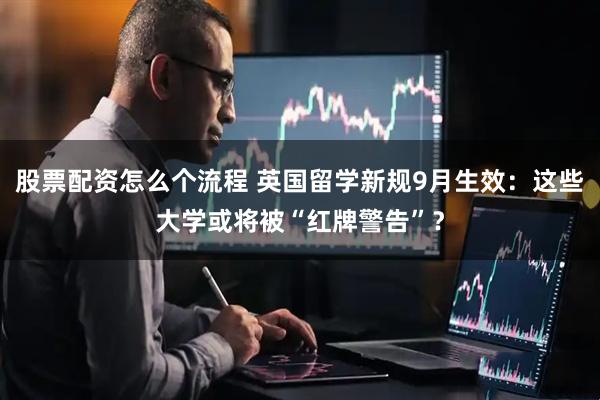 股票配资怎么个流程 英国留学新规9月生效：这些大学或将被“红牌警告”？
