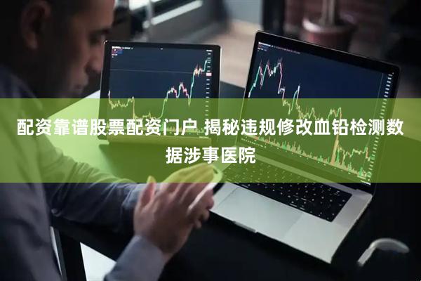 配资靠谱股票配资门户 揭秘违规修改血铅检测数据涉事医院