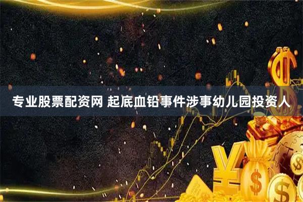 专业股票配资网 起底血铅事件涉事幼儿园投资人