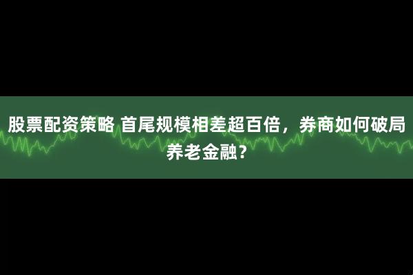 股票配资策略 首尾规模相差超百倍，券商如何破局养老金融？