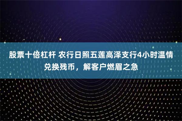 股票十倍杠杆 农行日照五莲高泽支行4小时温情兑换残币，解客户燃眉之急