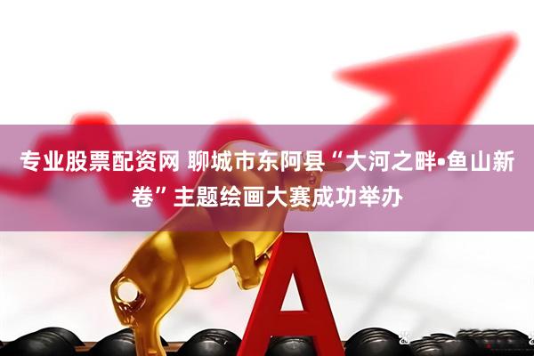 专业股票配资网 聊城市东阿县“大河之畔•鱼山新卷”主题绘画大赛成功举办