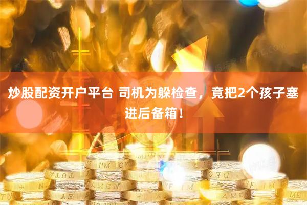 炒股配资开户平台 司机为躲检查，竟把2个孩子塞进后备箱！