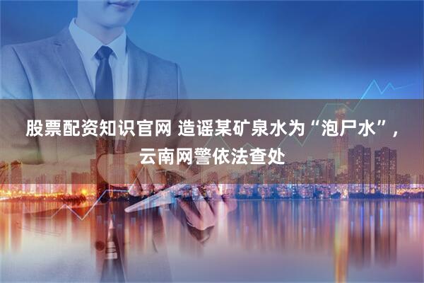 股票配资知识官网 造谣某矿泉水为“泡尸水”，云南网警依法查处