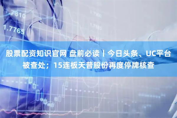 股票配资知识官网 盘前必读丨今日头条、UC平台被查处；15连板天普股份再度停牌核查