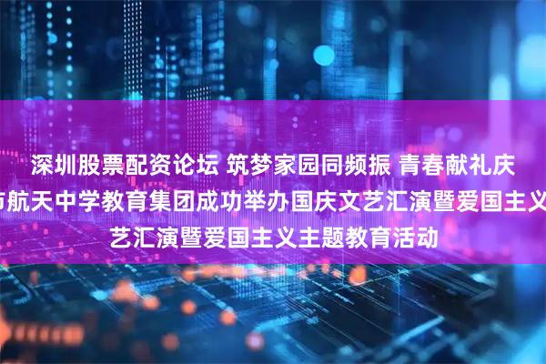 深圳股票配资论坛 筑梦家园同频振 青春献礼庆华诞——西安市航天中学教育集团成功举办国庆文艺汇演暨爱国主义主题教育活动