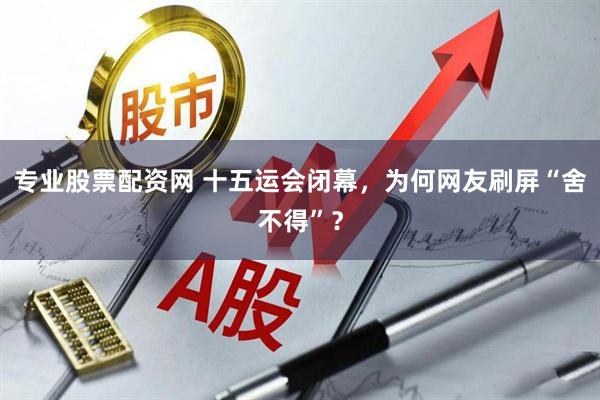 专业股票配资网 十五运会闭幕,为何网友刷屏“舍不得”?