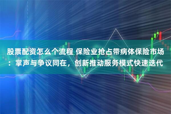 股票配资怎么个流程 保险业抢占带病体保险市场:掌声与争议同在,创新推动服务模式快速迭代