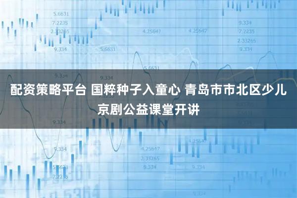 配资策略平台 国粹种子入童心 青岛市市北区少儿京剧公益课堂开讲