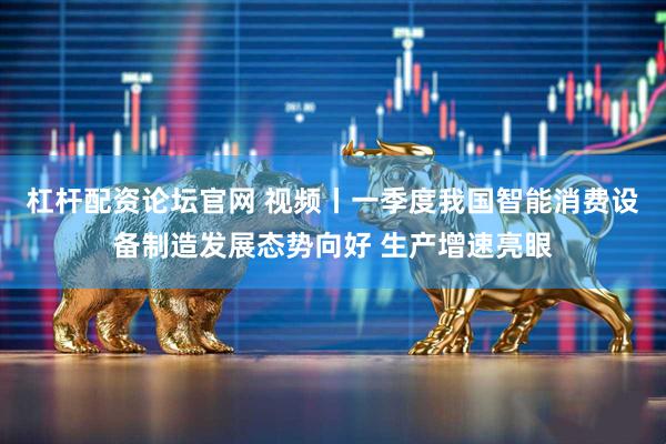 杠杆配资论坛官网 视频丨一季度我国智能消费设备制造发展态势向好 生产增速亮眼