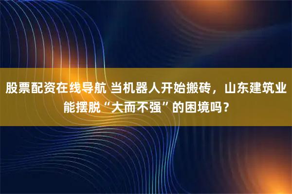 股票配资在线导航 当机器人开始搬砖，山东建筑业能摆脱“大而不强”的困境吗？