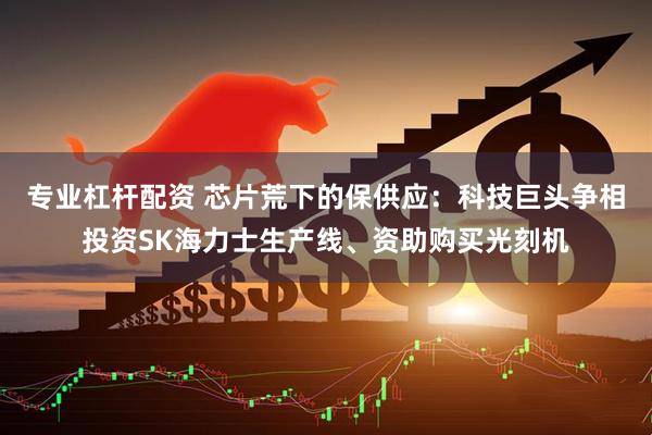 专业杠杆配资 芯片荒下的保供应：科技巨头争相投资SK海力士生产线、资助购买光刻机