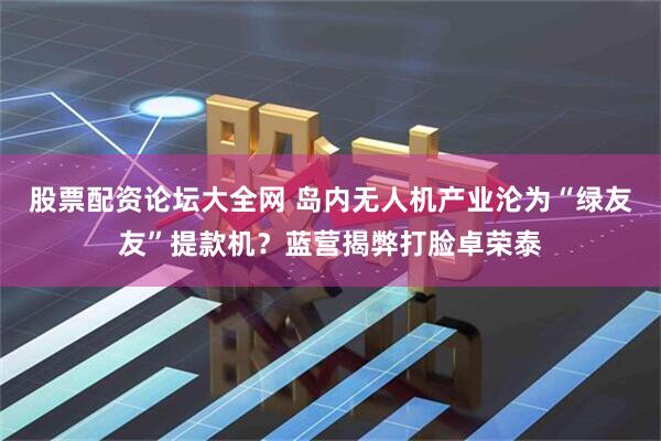 股票配资论坛大全网 岛内无人机产业沦为“绿友友”提款机？蓝营揭弊打脸卓荣泰