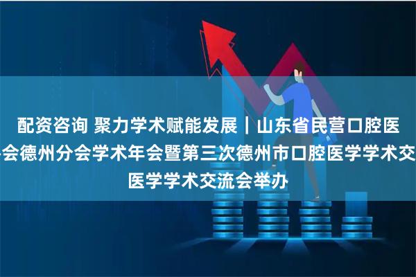 配资咨询 聚力学术赋能发展｜山东省民营口腔医疗机构协会德州分会学术年会暨第三次德州市口腔医学学术交流会举办