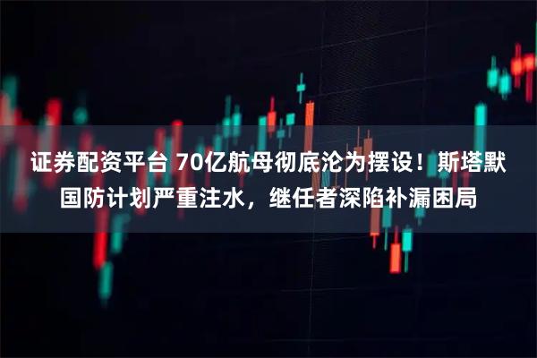 证券配资平台 70亿航母彻底沦为摆设！斯塔默国防计划严重注水，继任者深陷补漏困局
