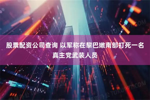 股票配资公司查询 以军称在黎巴嫩南部打死一名真主党武装人员