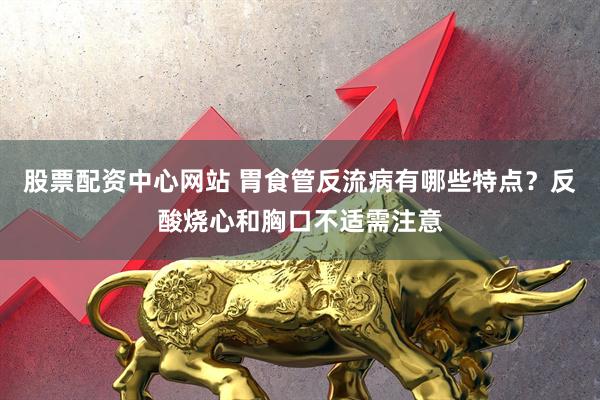 股票配资中心网站 胃食管反流病有哪些特点？反酸烧心和胸口不适需注意