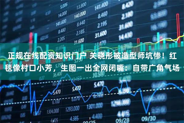 正规在线配资知识门户 关晓彤被造型师坑惨！红毯像村口小芳，生图一出全网闭嘴：自带广角气场