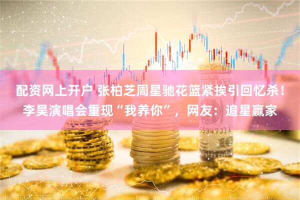 配资网上开户 张柏芝周星驰花篮紧挨引回忆杀!李昊演唱会重现“我养你”,网友:追星赢家