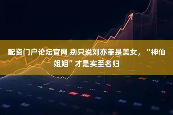 配资门户论坛官网 别只说刘亦菲是美女，“神仙姐姐”才是实至名归