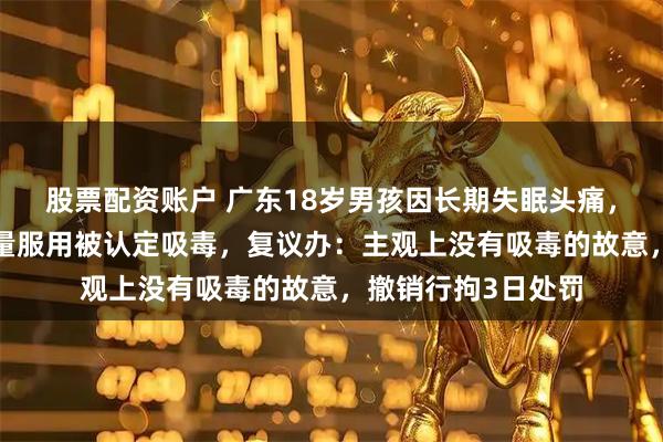 股票配资账户 广东18岁男孩因长期失眠头痛，网购“助眠药”过量服用被认定吸毒，复议办：主观上没有吸毒的故意，撤销行拘3日处罚