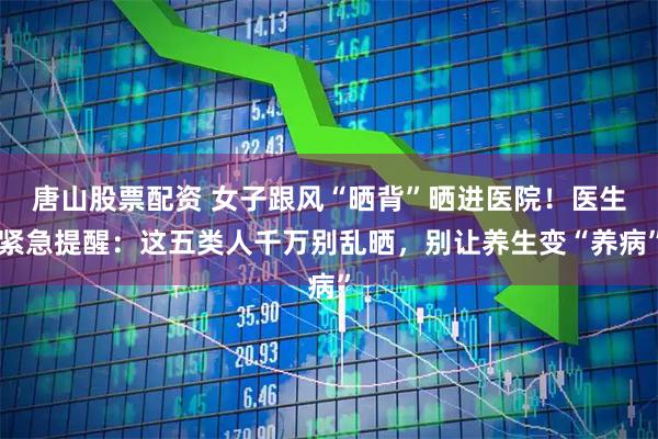 唐山股票配资 女子跟风“晒背”晒进医院！医生紧急提醒：这五类人千万别乱晒，别让养生变“养病”