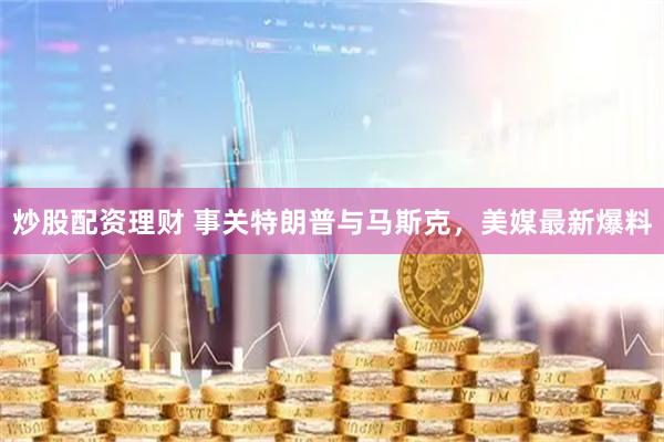 炒股配资理财 事关特朗普与马斯克，美媒最新爆料