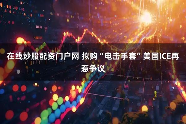 在线炒股配资门户网 拟购“电击手套”　美国ICE再惹争议